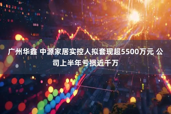 广州华鑫 中源家居实控人拟套现超5500万元 公司上半年亏损近千万
