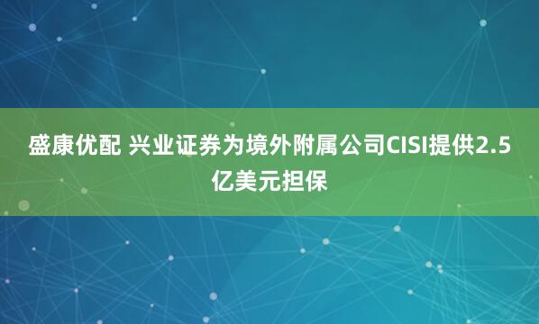 盛康优配 兴业证券为境外附属公司CISI提供2.5亿美元担保
