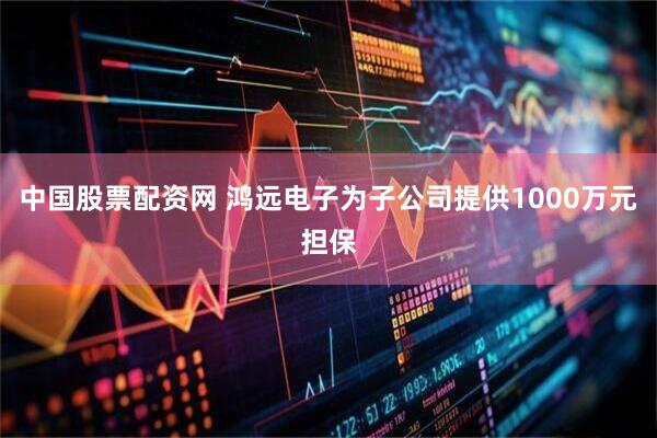 中国股票配资网 鸿远电子为子公司提供1000万元担保