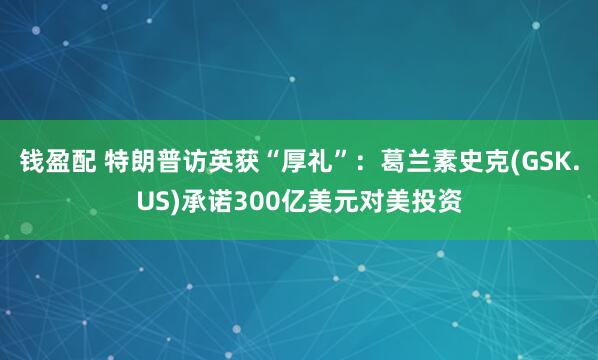 钱盈配 特朗普访英获“厚礼”：葛兰素史克(GSK.US)承诺300亿美元对美投资