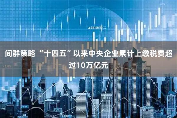 间群策略 “十四五”以来中央企业累计上缴税费超过10万亿元
