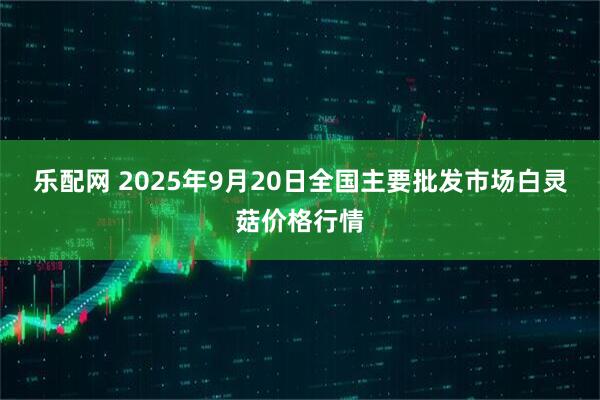 乐配网 2025年9月20日全国主要批发市场白灵菇价格行情