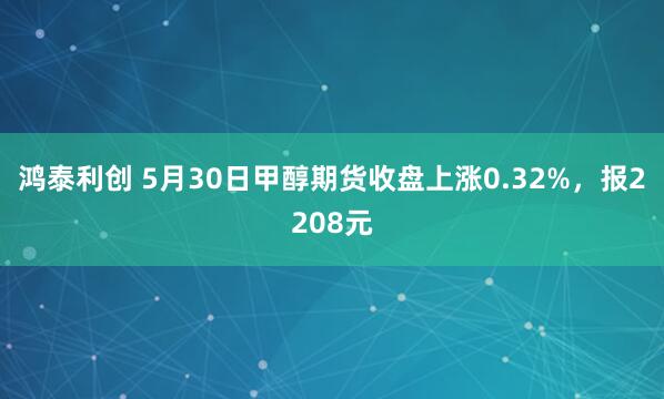 鸿泰利创 5月30日甲醇期货收盘上涨0.32%，报2208元
