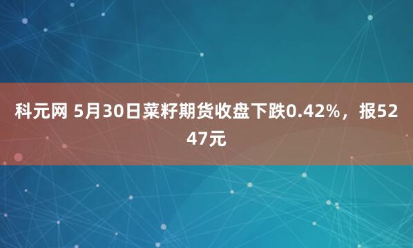 科元网 5月30日菜籽期货收盘下跌0.42%，报5247元
