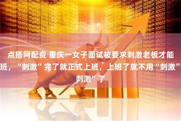 点搭网配资 重庆一女子面试被要求刺激老板才能上班，“刺激”完了就正式上班，上班了就不用“刺激”了