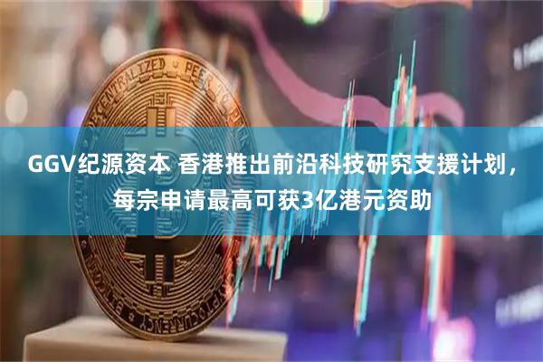 GGV纪源资本 香港推出前沿科技研究支援计划，每宗申请最高可获3亿港元资助