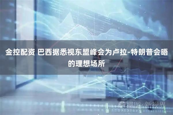金控配资 巴西据悉视东盟峰会为卢拉-特朗普会晤的理想场所