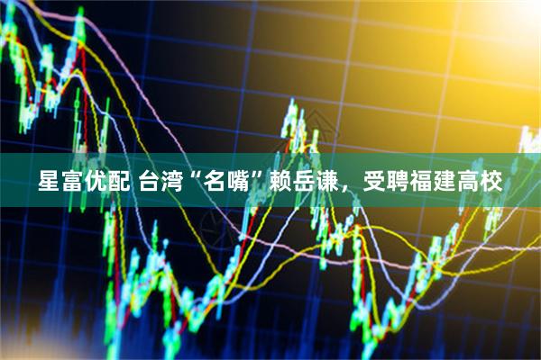 星富优配 台湾“名嘴”赖岳谦，受聘福建高校