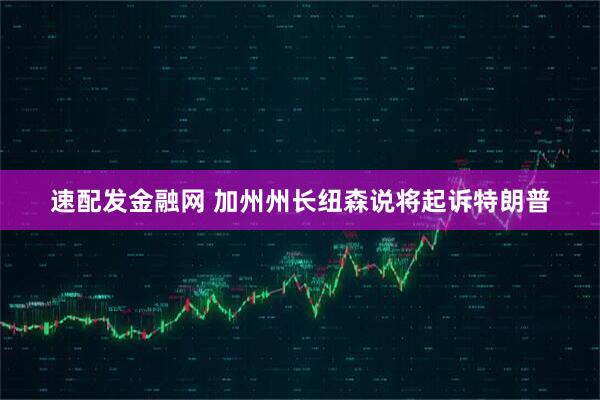 速配发金融网 加州州长纽森说将起诉特朗普