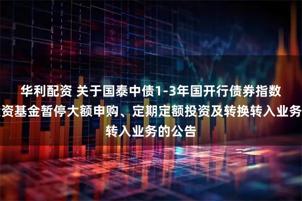 华利配资 关于国泰中债1-3年国开行债券指数证券投资基金暂停大额申购、定期定额投资及转换转入业务的公告