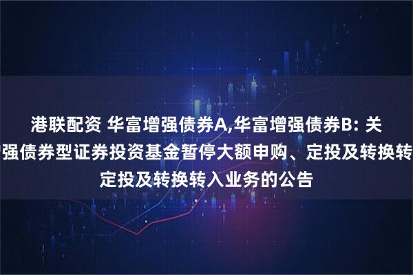 港联配资 华富增强债券A,华富增强债券B: 关于华富收益增强债券型证券投资基金暂停大额申购、定投及转换转入业务的公告
