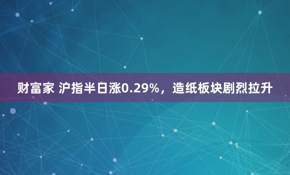 财富家 沪指半日涨0.29%，造纸板块剧烈拉升