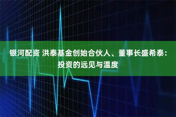 银河配资 洪泰基金创始合伙人、董事长盛希泰：投资的远见与温度