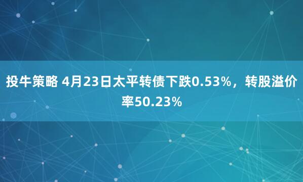 投牛策略 4月23日太平转债下跌0.53%，转股溢价率50.23%