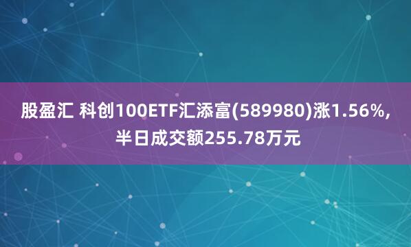 股盈汇 科创100ETF汇添富(589980)涨1.56%, 半日成交额255.78万元