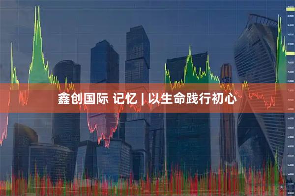 鑫创国际 记忆 | 以生命践行初心